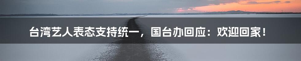 台湾艺人表态支持统一,国台办回应:欢迎回家!