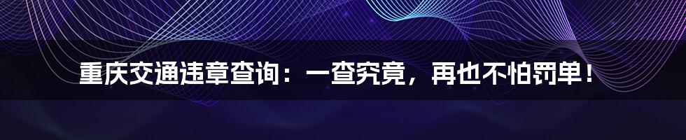 重庆交通违章查询:一查究竟,再也不怕罚单!