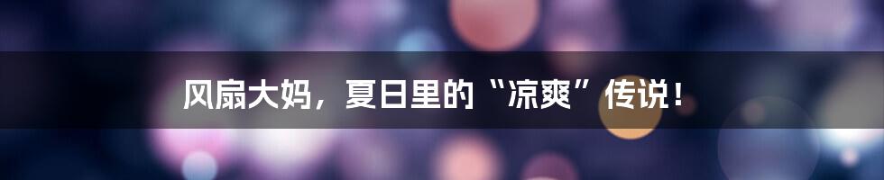 风扇大妈,夏日里的“凉爽”传说!