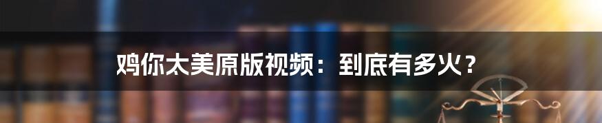 鸡你太美原版视频:到底有多火?