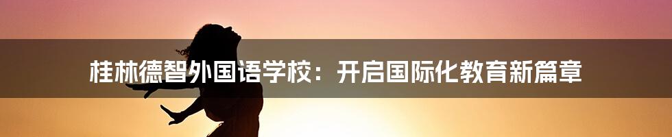 桂林德智外国语学校:开启国际化教育新篇章