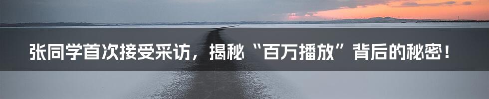 张同学首次接受采访,揭秘“百万播放”背后的秘密!