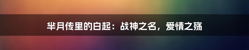 芈月传里的白起:战神之名,爱情之殇