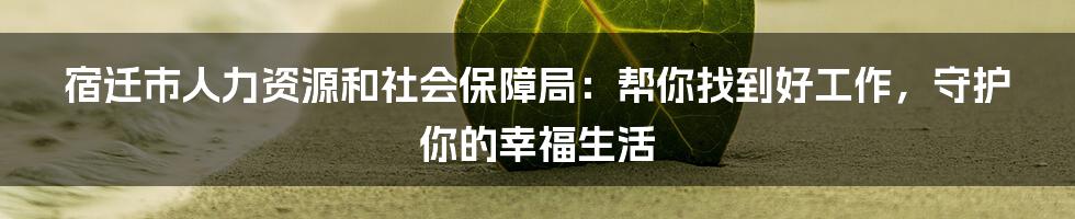 宿迁市人力资源和社会保障局:帮你找到好工作,守护你的幸福生活