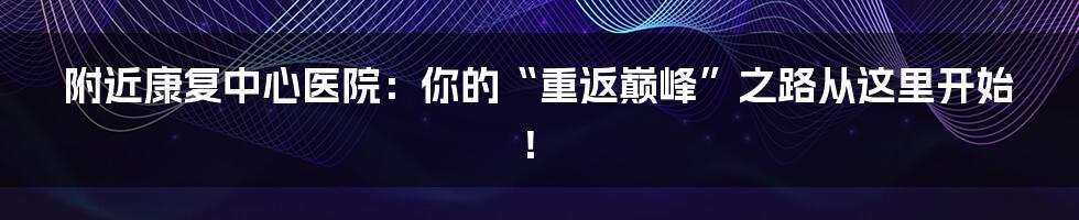 附近康复中心医院:你的“重返巅峰”之路从这里开始!