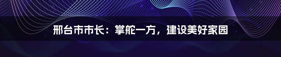 邢台市市长:掌舵一方,建设美好家园
