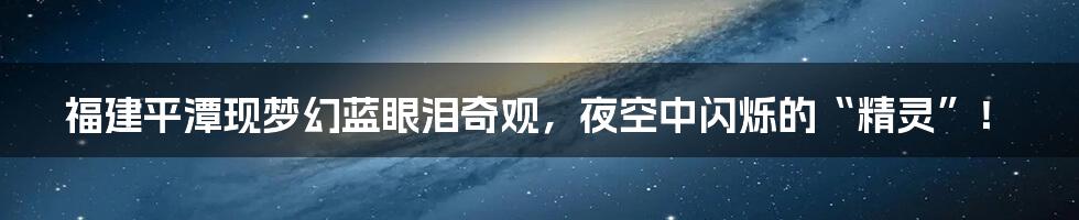 福建平潭现梦幻蓝眼泪奇观,夜空中闪烁的“精灵”!