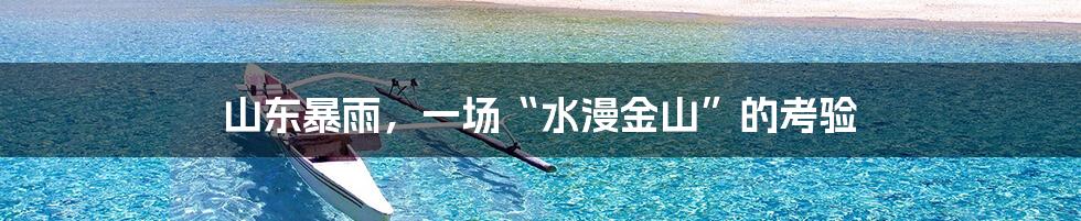 山东暴雨,一场“水漫金山”的考验