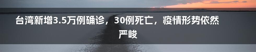 台湾新增3.5万例确诊,30例死亡,疫情形势依然严峻