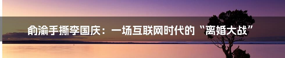 俞渝手撕李国庆:一场互联网时代的“离婚大战”