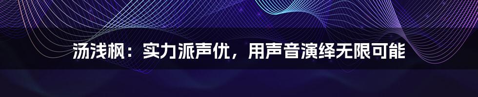 汤浅枫:实力派声优,用声音演绎无限可能