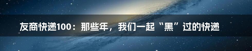 友商快递100:那些年,我们一起“黑”过的快递
