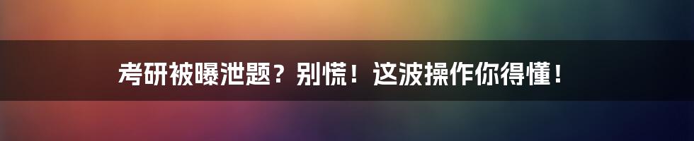 考研被曝泄题？别慌！这波操作你得懂！