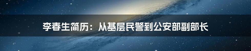 李春生简历:从基层民警到公安部副部长