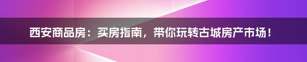 西安商品房:买房指南,带你玩转古城房产市场!