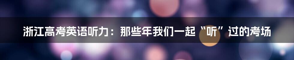 浙江高考英语听力:那些年我们一起“听”过的考场