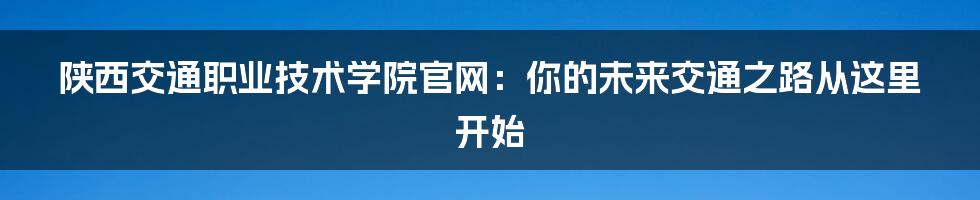 陕西交通职业技术学院官网:你的未来交通之路从这里开始