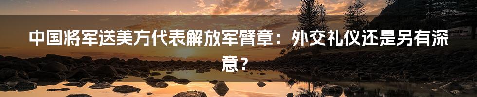 中国将军送美方代表解放军臂章:外交礼仪还是另有深意?