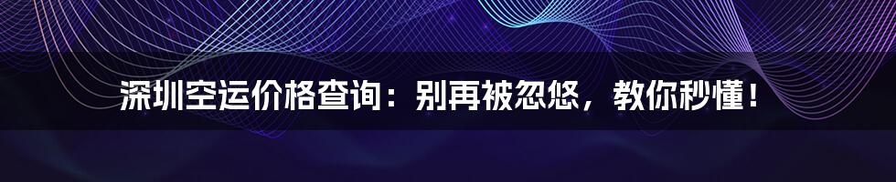 深圳空运价格查询：别再被忽悠，教你秒懂！