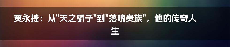 贾永捷:从"天之骄子"到"落魄贵族",他的传奇人生