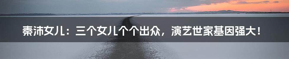 秦沛女儿:三个女儿个个出众,演艺世家基因强大!