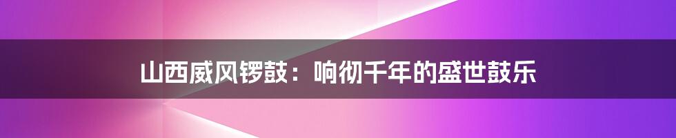 山西威风锣鼓:响彻千年的盛世鼓乐
