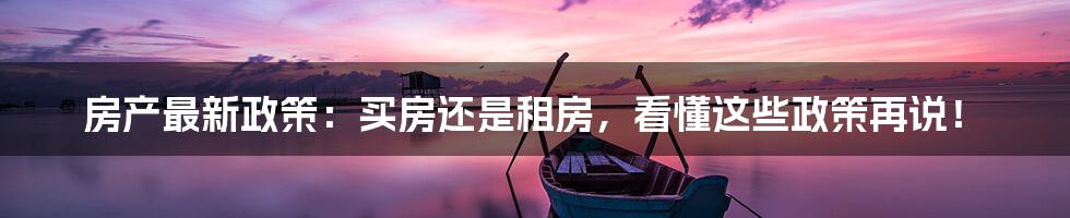 房产最新政策:买房还是租房,看懂这些政策再说!