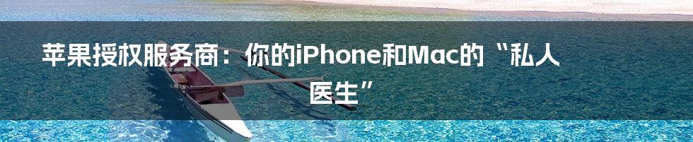 苹果授权服务商:你的iPhone和Mac的“私人医生”