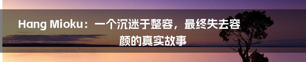 Hang Mioku:一个沉迷于整容,最终失去容颜的真实故事