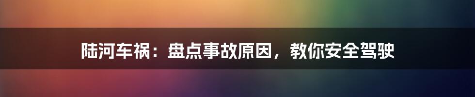 陆河车祸:盘点事故原因,教你安全驾驶