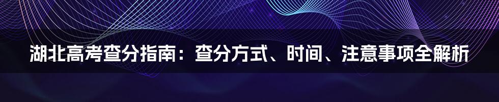 湖北高考查分指南:查分方式、时间、注意事项全解析