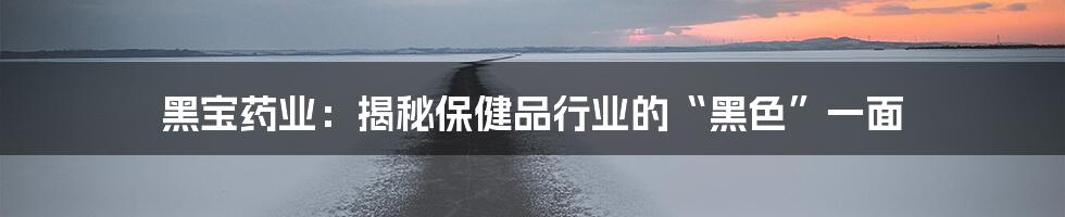黑宝药业:揭秘保健品行业的“黑色”一面