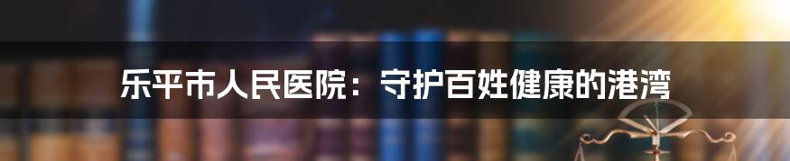 乐平市人民医院:守护百姓健康的港湾