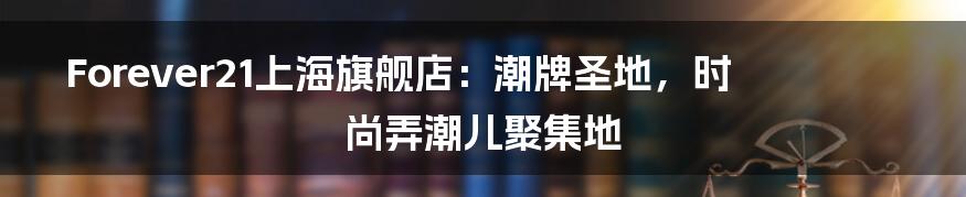 Forever21上海旗舰店:潮牌圣地,时尚弄潮儿聚集地