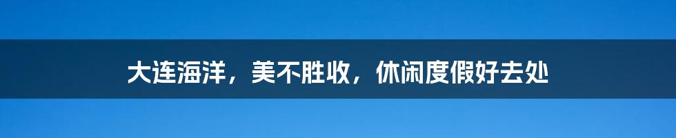 大连海洋,美不胜收,休闲度假好去处