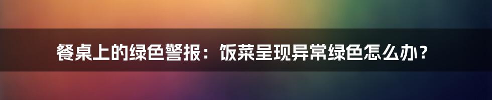 餐桌上的绿色警报:饭菜呈现异常绿色怎么办?