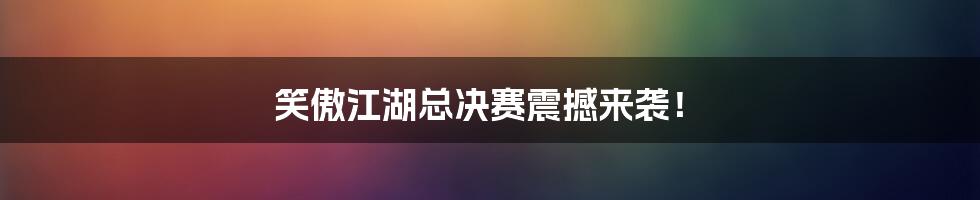 笑傲江湖总决赛震撼来袭!
