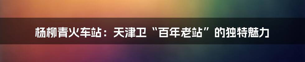 杨柳青火车站:天津卫“百年老站”的独特魅力