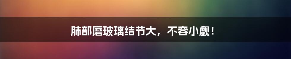 肺部磨玻璃结节大,不容小觑!