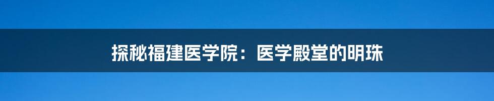 探秘福建医学院:医学殿堂的明珠