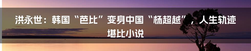 洪永世：韩国“芭比”变身中国“杨超越”，人生轨迹堪比小说