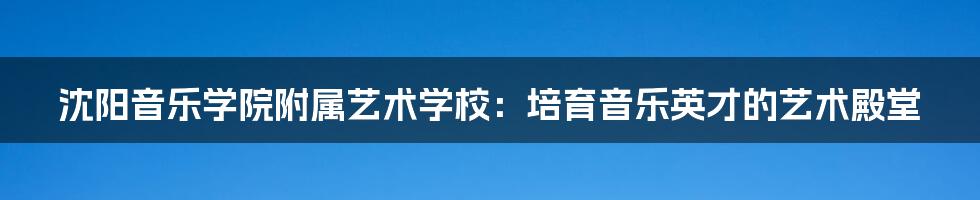 沈阳音乐学院附属艺术学校:培育音乐英才的艺术殿堂