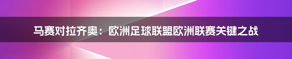 马赛对拉齐奥:欧洲足球联盟欧洲联赛关键之战