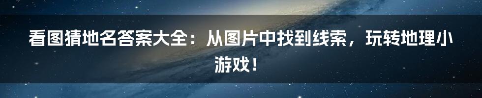 看图猜地名答案大全:从图片中找到线索,玩转地理小游戏!