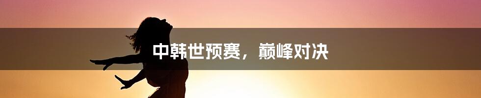 中韩世预赛,巅峰对决