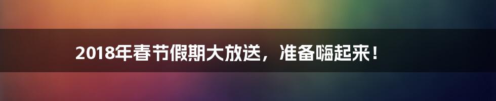 2018年春节假期大放送,准备嗨起来!