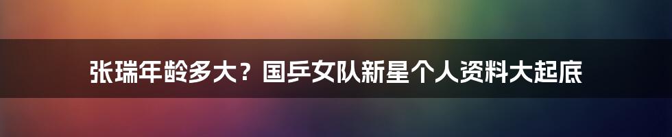 张瑞年龄多大?国乒女队新星个人资料大起底