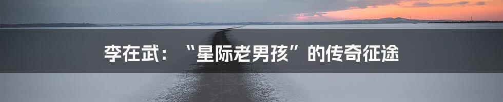 李在武:“星际老男孩”的传奇征途