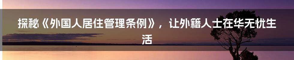 探秘《外国人居住管理条例》，让外籍人士在华无忧生活