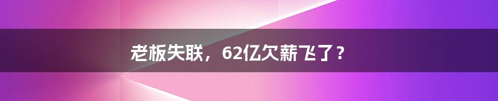 老板失联,62亿欠薪飞了?